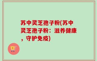 苏中灵芝孢子粉(苏中灵芝孢子粉：滋养健康，守护免疫)