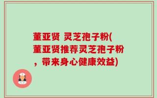 董亚贤 灵芝孢子粉(董亚贤推荐灵芝孢子粉，带来身心健康效益)