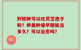 肝脓肿可以吃灵芝孢子粉？卵巢肿瘤早期能活多久？可以治愈吗？
