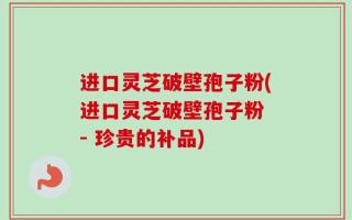 进口灵芝破壁孢子粉(进口灵芝破壁孢子粉 - 珍贵的补品)