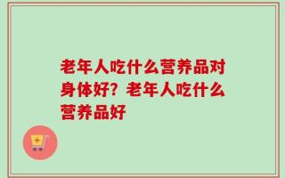 老年人吃什么营养品对身体好？老年人吃什么营养品好