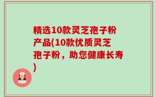 精选10款灵芝孢子粉产品(10款优质灵芝孢子粉，助您健康长寿)