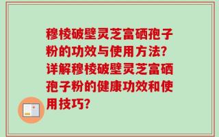 穆棱破壁灵芝富硒孢子粉的功效与使用方法？详解穆棱破壁灵芝富硒孢子粉的健康功效和使用技巧？