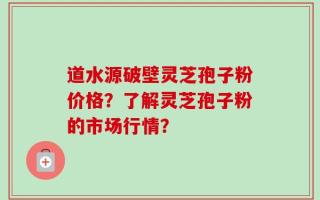 道水源破壁灵芝孢子粉价格？了解灵芝孢子粉的市场行情？