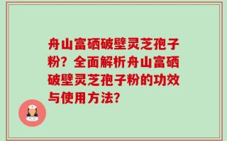 舟山富硒破壁灵芝孢子粉？全面解析舟山富硒破壁灵芝孢子粉的功效与使用方法？