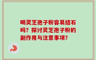 喝灵芝孢子粉容易结石吗？探讨灵芝孢子粉的副作用与注意事项？