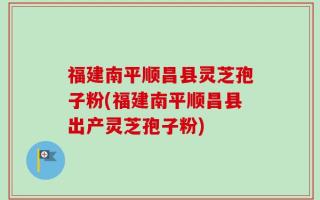 福建南平顺昌县灵芝孢子粉(福建南平顺昌县出产灵芝孢子粉)