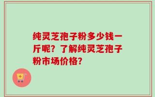 纯灵芝孢子粉多少钱一斤呢？了解纯灵芝孢子粉市场价格？