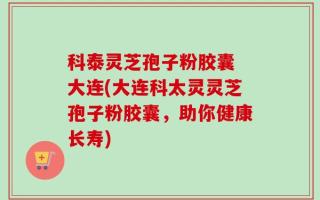 科泰灵芝孢子粉胶囊 大连(大连科太灵灵芝孢子粉胶囊，助你健康长寿)