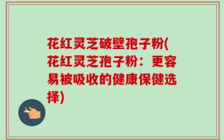 花红灵芝破壁孢子粉(花红灵芝孢子粉：更容易被吸收的健康保健选择)