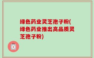 绿色药业灵芝孢子粉(绿色药业推出高品质灵芝孢子粉)