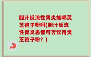 胆汁反流性胃炎能喝灵芝孢子粉吗(胆汁反流性胃炎患者可否饮用灵芝孢子粉？)