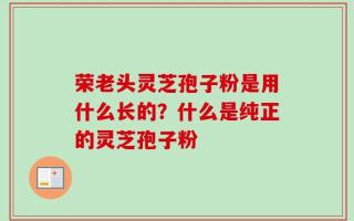荣老头灵芝孢子粉是用什么长的？什么是纯正的灵芝孢子粉
