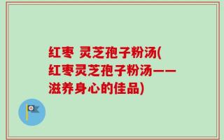 红枣 灵芝孢子粉汤(红枣灵芝孢子粉汤——滋养身心的佳品)