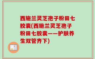 西施兰灵芝孢子粉田七胶囊(西施兰灵芝孢子粉田七胶囊——护肤养生双管齐下)