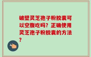 破壁灵芝孢子粉胶囊可以空腹吃吗？正确使用灵芝孢子粉胶囊的方法？