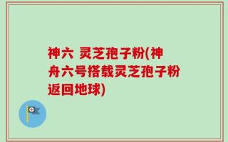 神六 灵芝孢子粉(神舟六号搭载灵芝孢子粉返回地球)
