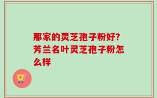 那家的灵芝孢子粉好？芳兰名叶灵芝孢子粉怎么样