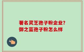 著名灵芝孢子粉企业？御之蓝孢子粉怎么样