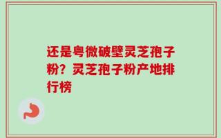 还是粤微破壁灵芝孢子粉？灵芝孢子粉产地排行榜