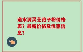 道水源灵芝孢子粉价格表？最新价格及优惠信息？