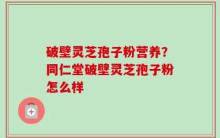 破壁灵芝孢子粉营养？同仁堂破壁灵芝孢子粉怎么样