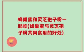 蜂巢蜜和灵芝孢子粉一起吃(蜂巢蜜与灵芝孢子粉共同食用的好处)