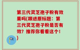 第三代灵芝孢子粉有效果吗(跟进原标题：第三代灵芝孢子粉是否有效？推荐你看看这个！)