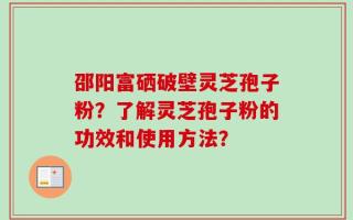 邵阳富硒破壁灵芝孢子粉？了解灵芝孢子粉的功效和使用方法？