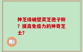 神芝缘破壁灵芝孢子粉？提高免疫力的神奇芝士？