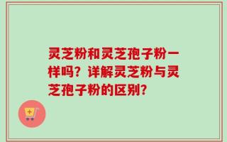 灵芝粉和灵芝孢子粉一样吗？详解灵芝粉与灵芝孢子粉的区别？