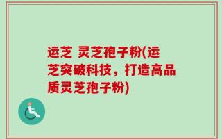 运芝 灵芝孢子粉(运芝突破科技，打造高品质灵芝孢子粉)