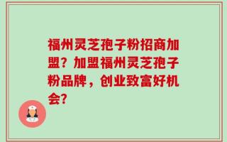福州灵芝孢子粉招商加盟？加盟福州灵芝孢子粉品牌，创业致富好机会？