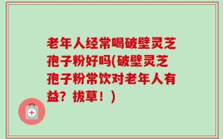 老年人经常喝破壁灵芝孢子粉好吗(破壁灵芝孢子粉常饮对老年人有益？拔草！)