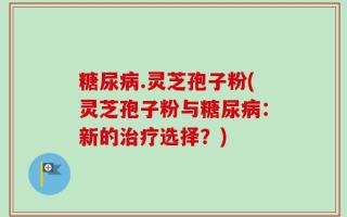 糖尿病.灵芝孢子粉(灵芝孢子粉与糖尿病：新的治疗选择？)