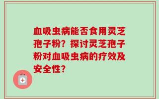 血吸虫病能否食用灵芝孢子粉？探讨灵芝孢子粉对血吸虫病的疗效及安全性？