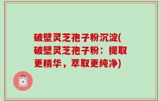 破壁灵芝孢子粉沉淀(破壁灵芝孢子粉：提取更精华，萃取更纯净)