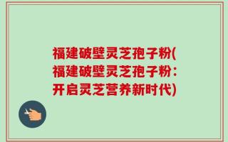 福建破壁灵芝孢子粉(福建破壁灵芝孢子粉：开启灵芝营养新时代)