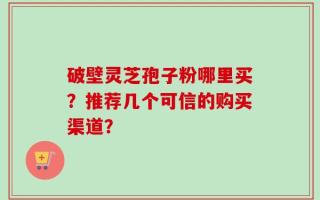 破壁灵芝孢子粉哪里买？推荐几个可信的购买渠道？
