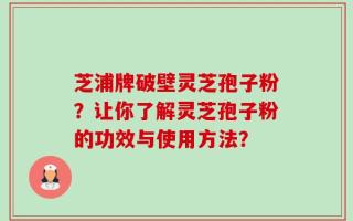 芝浦牌破壁灵芝孢子粉？让你了解灵芝孢子粉的功效与使用方法？