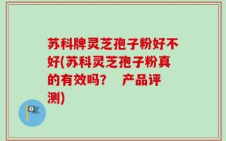 苏科牌灵芝孢子粉好不好(苏科灵芝孢子粉真的有效吗？  产品评测)