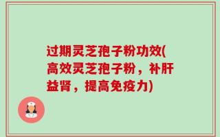 过期灵芝孢子粉功效(高效灵芝孢子粉，补肝益肾，提高免疫力)