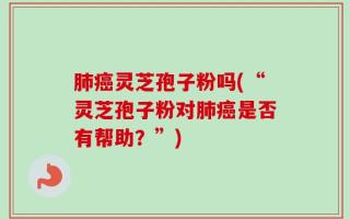 肺癌灵芝孢子粉吗(“灵芝孢子粉对肺癌是否有帮助？”)