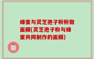 蜂蜜与灵芝孢子粉粉做面膜(灵芝孢子粉与蜂蜜共同制作的面膜)