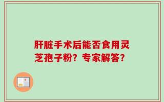肝脏手术后能否食用灵芝孢子粉？专家解答？