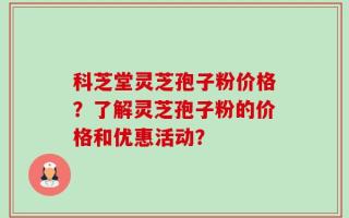 科芝堂灵芝孢子粉价格？了解灵芝孢子粉的价格和优惠活动？