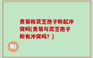 贵菊和灵芝孢子粉起冲突吗(贵菊与灵芝孢子粉有冲突吗？)