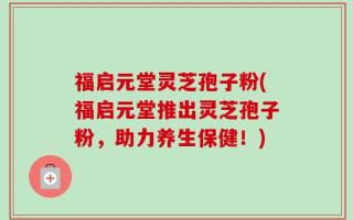 福启元堂灵芝孢子粉(福启元堂推出灵芝孢子粉，助力养生保健！)