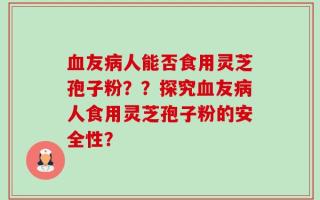 血友病人能否食用灵芝孢子粉？？探究血友病人食用灵芝孢子粉的安全性？
