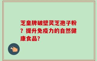 芝皇牌破壁灵芝孢子粉？提升免疫力的自然健康食品？